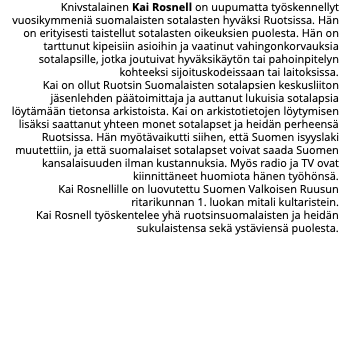 Knivstalainen Kai Rosnell on uupumatta työskennellyt vuosikymmeniä suomalaisten sotalasten hyväksi Ruotsissa. Hän on erityisesti taistellut sotalasten oikeuksien puolesta. Hän on tarttunut kipeisiin asioihin ja vaatinut vahingonkorvauksia sotalapsille, jotka joutuivat hyväksikäytön tai pahoinpitelyn kohteeksi sijoituskodeissaan tai laitoksissa. Kai on ollut Ruotsin Suomalaisten sotalapsien keskusliiton jäsenlehden päätoimittaja ja auttanut lukuisia sotalapsia löytämään tietonsa arkistoista. Kai on arkistotietojen löytymisen lisäksi saattanut yhteen monet sotalapset ja heidän perheensä Ruotsissa. Hän myötävaikutti siihen, että Suomen isyyslaki muutettiin, ja että suomalaiset sotalapset voivat saada Suomen kansalaisuuden ilman kustannuksia. Myös radio ja TV ovat kiinnittäneet huomiota hänen työhönsä. Kai Rosnellille on luovutettu Suomen Valkoisen Ruusun ritarikunnan 1. luokan mitali kultaristein. Kai Rosnell työskentelee yhä ruotsinsuomalaisten ja heidän sukulaistensa sekä ystäviensä puolesta. 